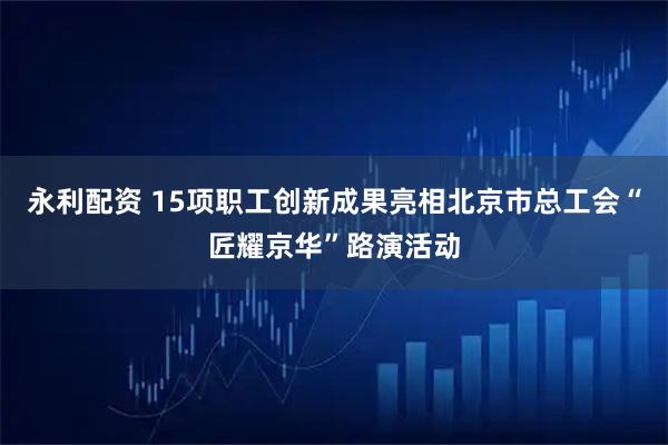 永利配资 15项职工创新成果亮相北京市总工会“匠耀京华”路演活动
