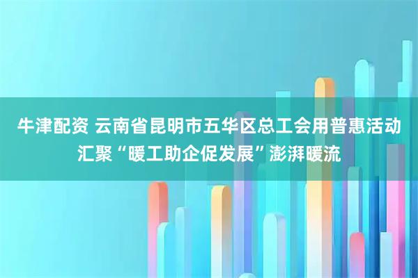 牛津配资 云南省昆明市五华区总工会用普惠活动汇聚“暖工助企促发展”澎湃暖流