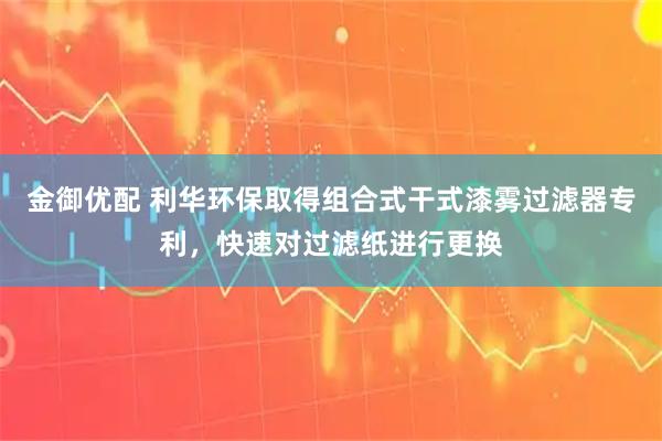 金御优配 利华环保取得组合式干式漆雾过滤器专利，快速对过滤纸进行更换