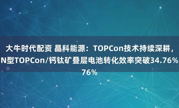 大牛时代配资 晶科能源：TOPCon技术持续深耕，N型TOPCon/钙钛矿叠层电池转化效率突破34.76%