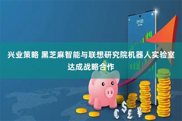 兴业策略 黑芝麻智能与联想研究院机器人实验室达成战略合作