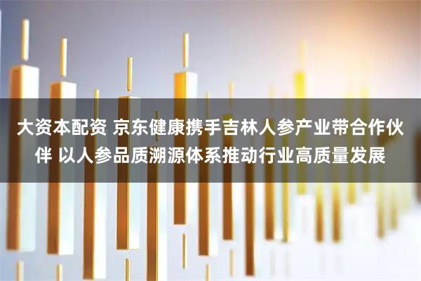 大资本配资 京东健康携手吉林人参产业带合作伙伴 以人参品质溯源体系推动行业高质量发展
