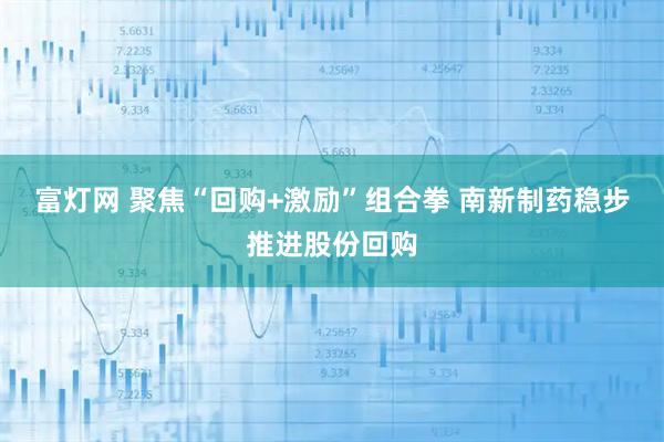 富灯网 聚焦“回购+激励”组合拳 南新制药稳步推进股份回购