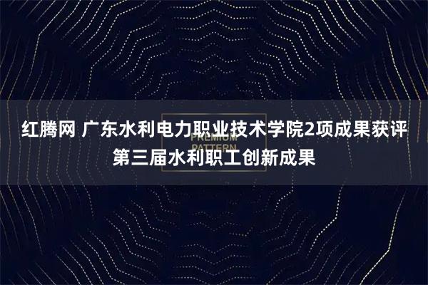 红腾网 广东水利电力职业技术学院2项成果获评第三届水利职工创新成果