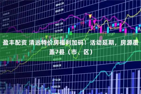 盈丰配资 清远特价房福利加码！活动延期，房源覆盖7县（市、区）