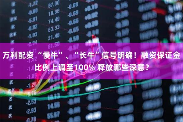 万利配资 “慢牛”、“长牛”信号明确！融资保证金比例上调至100% 释放哪些深意？