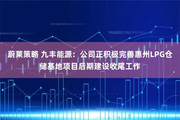 蔚莱策略 九丰能源：公司正积极完善惠州LPG仓储基地项目后期建设收尾工作