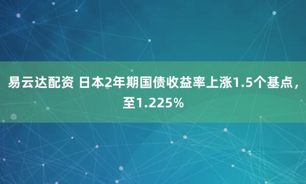 易云达配资 日本2年期国债收益率上涨1.5个基点，至1.225%