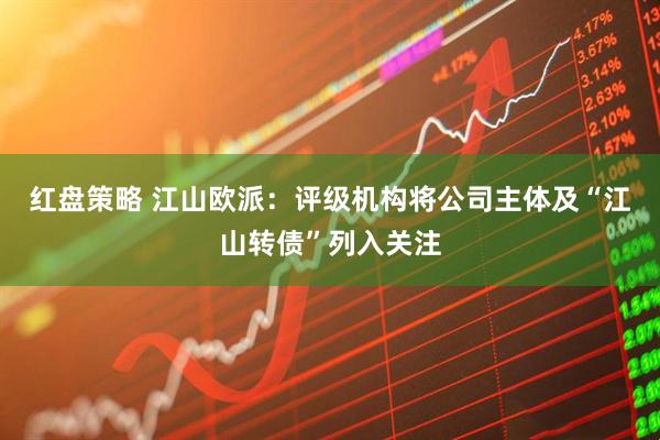 红盘策略 江山欧派：评级机构将公司主体及“江山转债”列入关注
