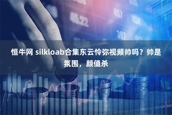 恒牛网 silkloab合集东云怜弥视频帅吗？帅是氛围，颜值杀
