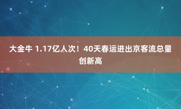 大金牛 1.17亿人次！40天春运进出京客流总量创新高