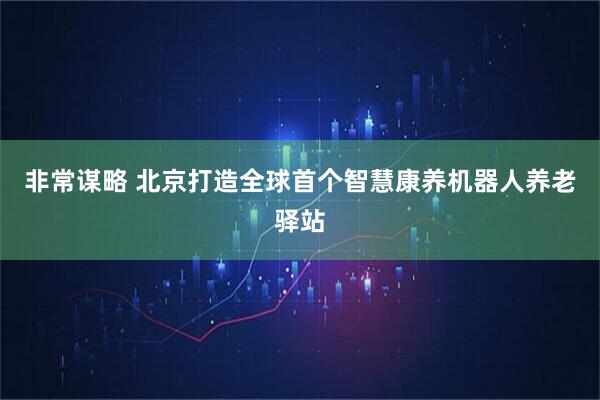 非常谋略 北京打造全球首个智慧康养机器人养老驿站