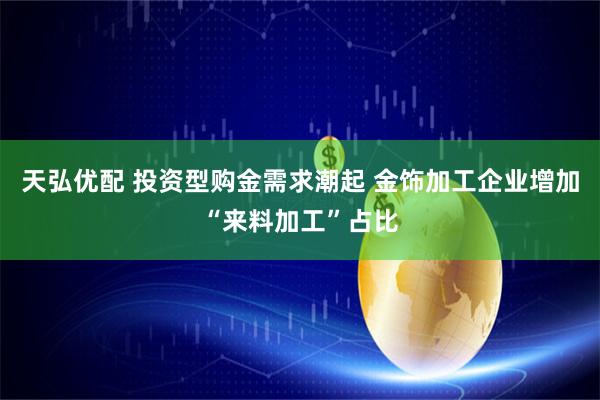天弘优配 投资型购金需求潮起 金饰加工企业增加“来料加工”占比