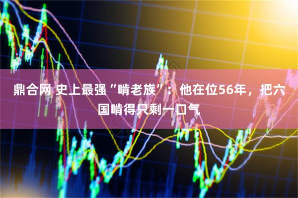 鼎合网 史上最强“啃老族”：他在位56年，把六国啃得只剩一口气