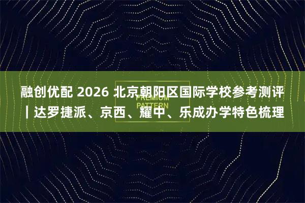 融创优配 2026 北京朝阳区国际学校参考测评|达罗捷派、京西、耀中、乐成办学特色梳理